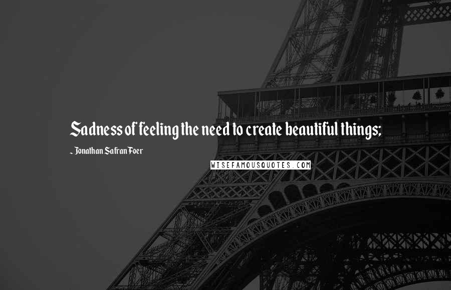 Jonathan Safran Foer Quotes: Sadness of feeling the need to create beautiful things;