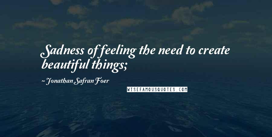 Jonathan Safran Foer Quotes: Sadness of feeling the need to create beautiful things;