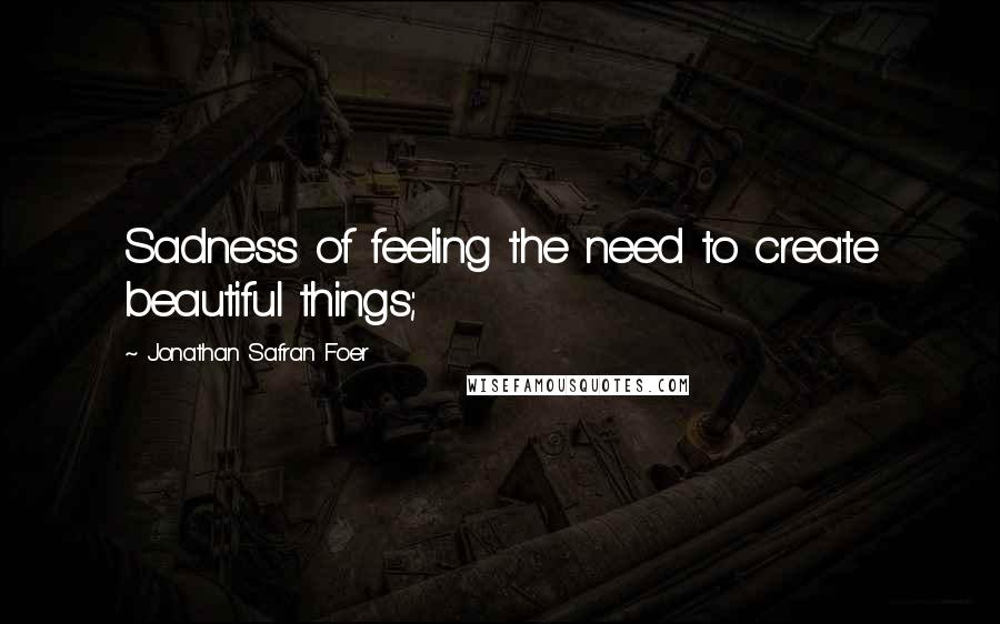 Jonathan Safran Foer Quotes: Sadness of feeling the need to create beautiful things;