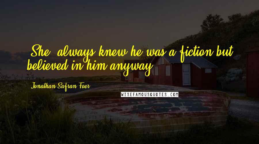 Jonathan Safran Foer Quotes: [She] always knew he was a fiction but believed in him anyway.