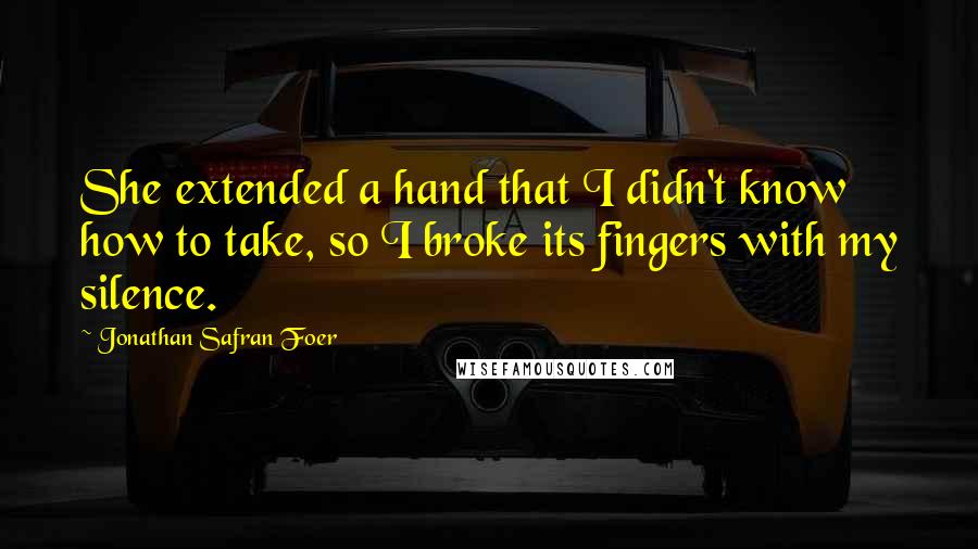 Jonathan Safran Foer Quotes: She extended a hand that I didn't know how to take, so I broke its fingers with my silence.