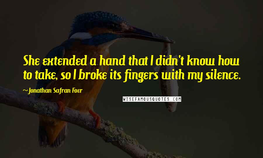 Jonathan Safran Foer Quotes: She extended a hand that I didn't know how to take, so I broke its fingers with my silence.