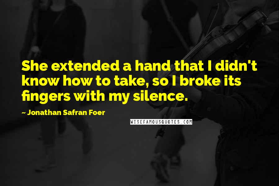 Jonathan Safran Foer Quotes: She extended a hand that I didn't know how to take, so I broke its fingers with my silence.