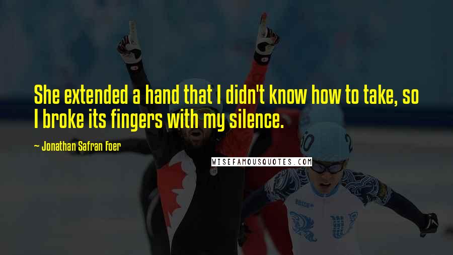 Jonathan Safran Foer Quotes: She extended a hand that I didn't know how to take, so I broke its fingers with my silence.