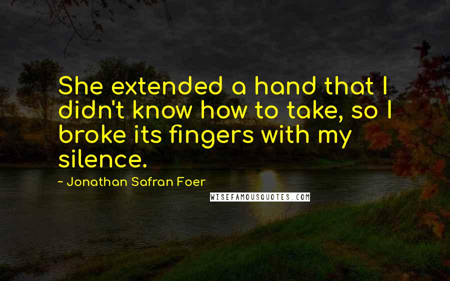 Jonathan Safran Foer Quotes: She extended a hand that I didn't know how to take, so I broke its fingers with my silence.