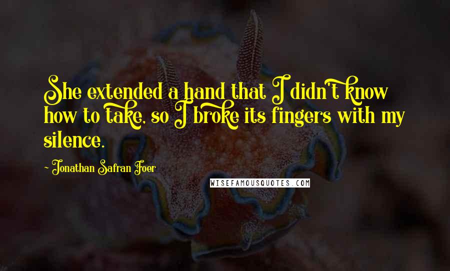 Jonathan Safran Foer Quotes: She extended a hand that I didn't know how to take, so I broke its fingers with my silence.