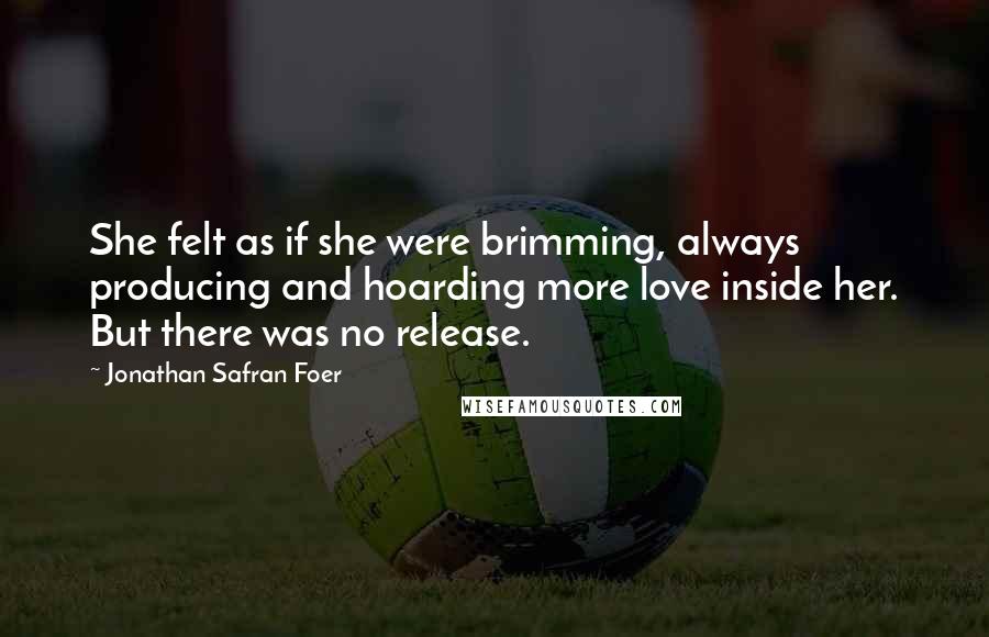 Jonathan Safran Foer Quotes: She felt as if she were brimming, always producing and hoarding more love inside her. But there was no release.