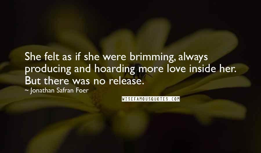 Jonathan Safran Foer Quotes: She felt as if she were brimming, always producing and hoarding more love inside her. But there was no release.
