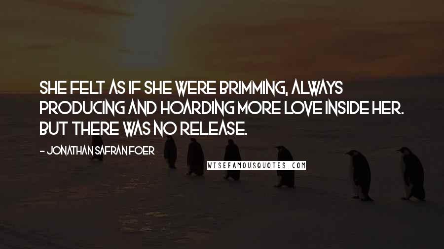 Jonathan Safran Foer Quotes: She felt as if she were brimming, always producing and hoarding more love inside her. But there was no release.