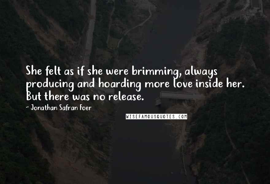 Jonathan Safran Foer Quotes: She felt as if she were brimming, always producing and hoarding more love inside her. But there was no release.