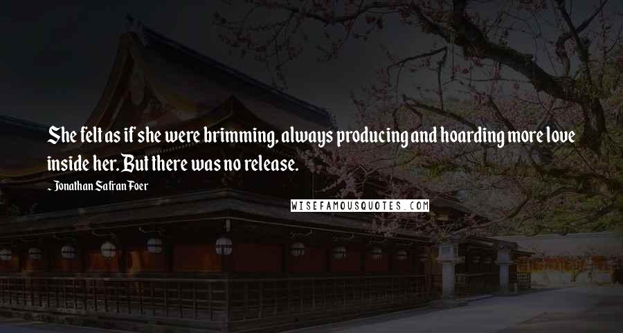 Jonathan Safran Foer Quotes: She felt as if she were brimming, always producing and hoarding more love inside her. But there was no release.