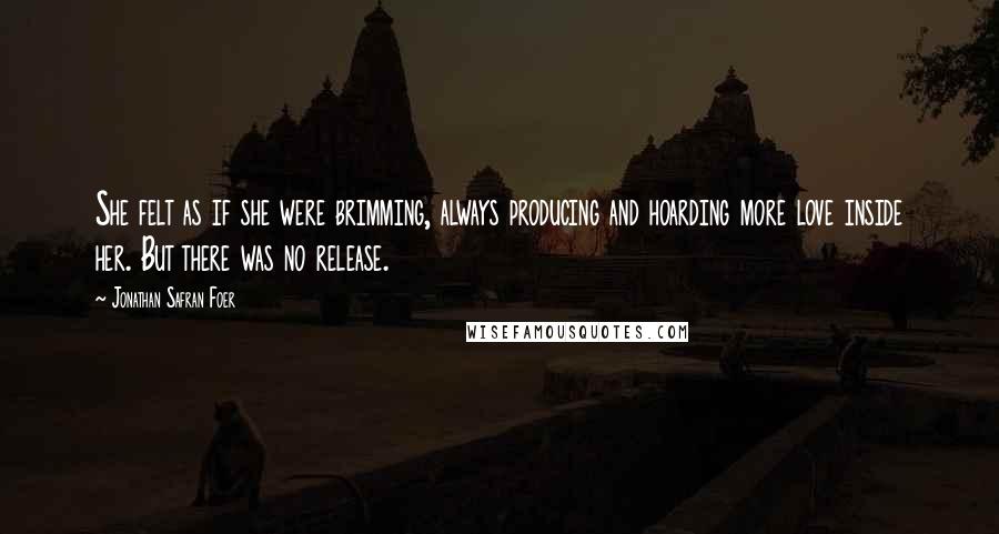 Jonathan Safran Foer Quotes: She felt as if she were brimming, always producing and hoarding more love inside her. But there was no release.