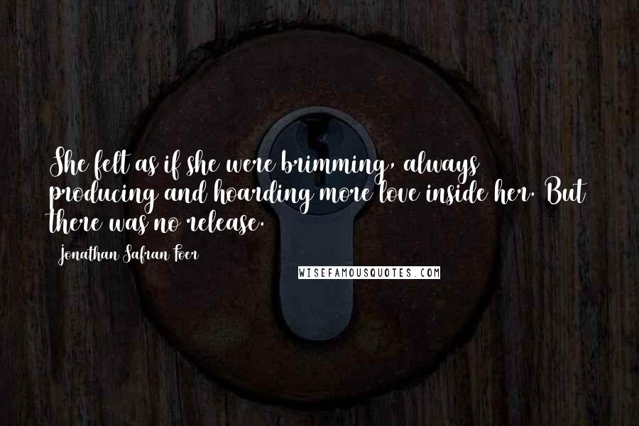 Jonathan Safran Foer Quotes: She felt as if she were brimming, always producing and hoarding more love inside her. But there was no release.