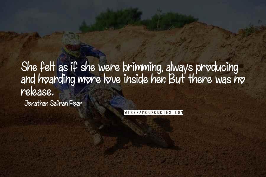 Jonathan Safran Foer Quotes: She felt as if she were brimming, always producing and hoarding more love inside her. But there was no release.