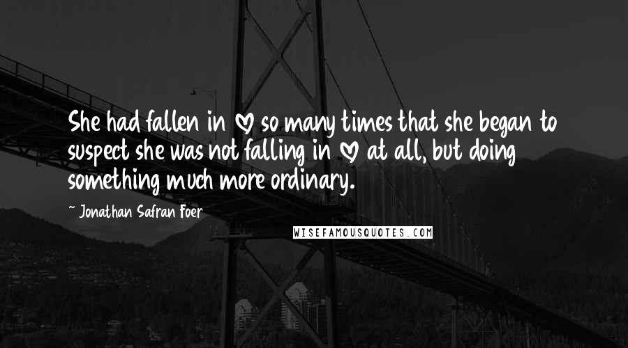 Jonathan Safran Foer Quotes: She had fallen in love so many times that she began to suspect she was not falling in love at all, but doing something much more ordinary.