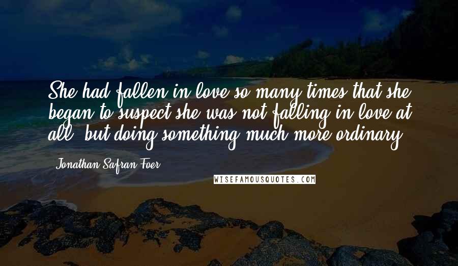 Jonathan Safran Foer Quotes: She had fallen in love so many times that she began to suspect she was not falling in love at all, but doing something much more ordinary.