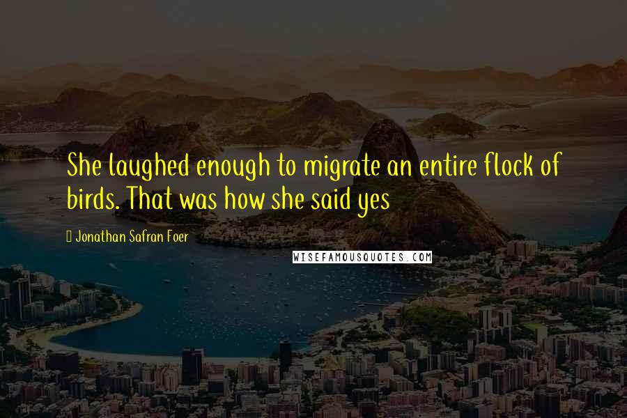 Jonathan Safran Foer Quotes: She laughed enough to migrate an entire flock of birds. That was how she said yes