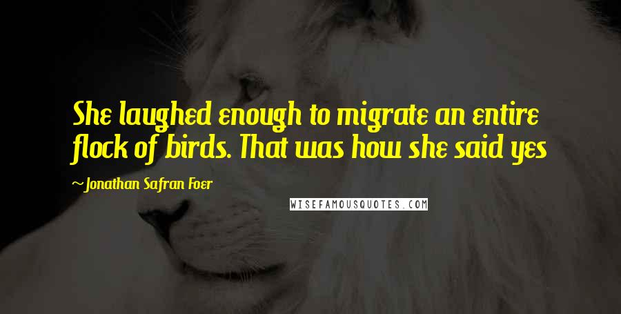 Jonathan Safran Foer Quotes: She laughed enough to migrate an entire flock of birds. That was how she said yes