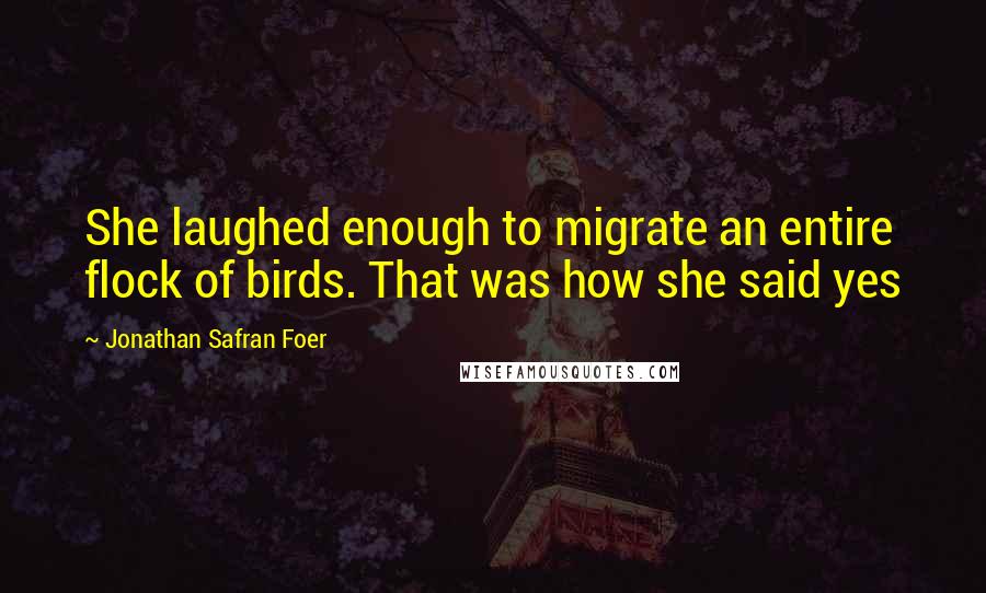 Jonathan Safran Foer Quotes: She laughed enough to migrate an entire flock of birds. That was how she said yes