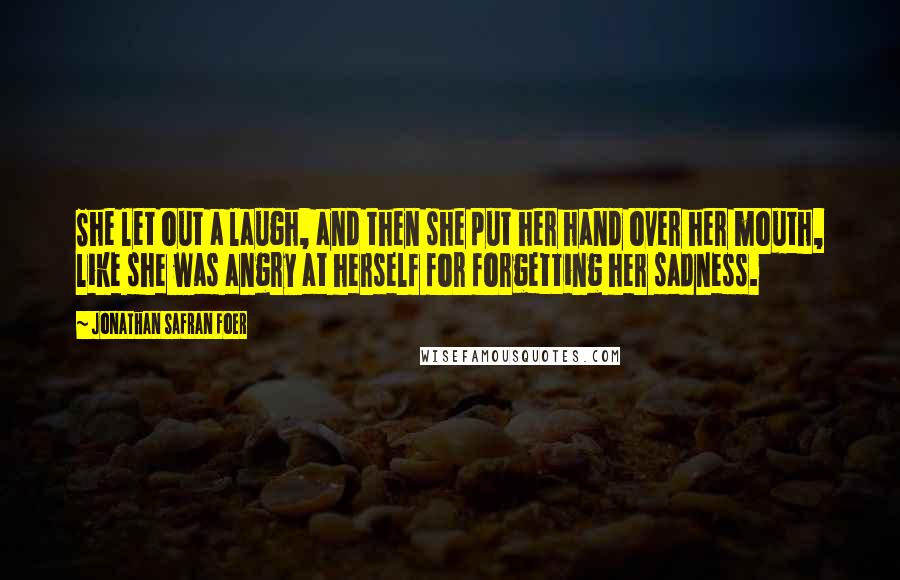 Jonathan Safran Foer Quotes: She let out a laugh, and then she put her hand over her mouth, like she was angry at herself for forgetting her sadness.