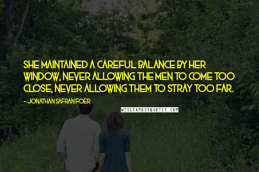 Jonathan Safran Foer Quotes: She maintained a careful balance by her window, never allowing the men to come too close, never allowing them to stray too far.