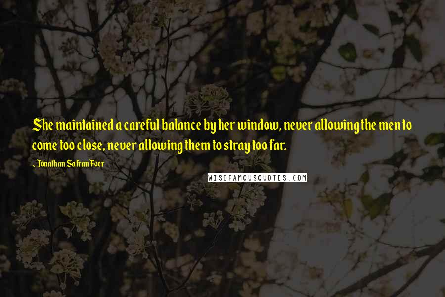 Jonathan Safran Foer Quotes: She maintained a careful balance by her window, never allowing the men to come too close, never allowing them to stray too far.