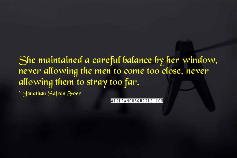 Jonathan Safran Foer Quotes: She maintained a careful balance by her window, never allowing the men to come too close, never allowing them to stray too far.