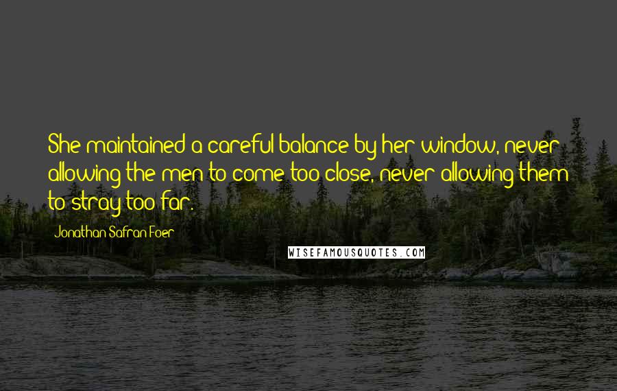 Jonathan Safran Foer Quotes: She maintained a careful balance by her window, never allowing the men to come too close, never allowing them to stray too far.