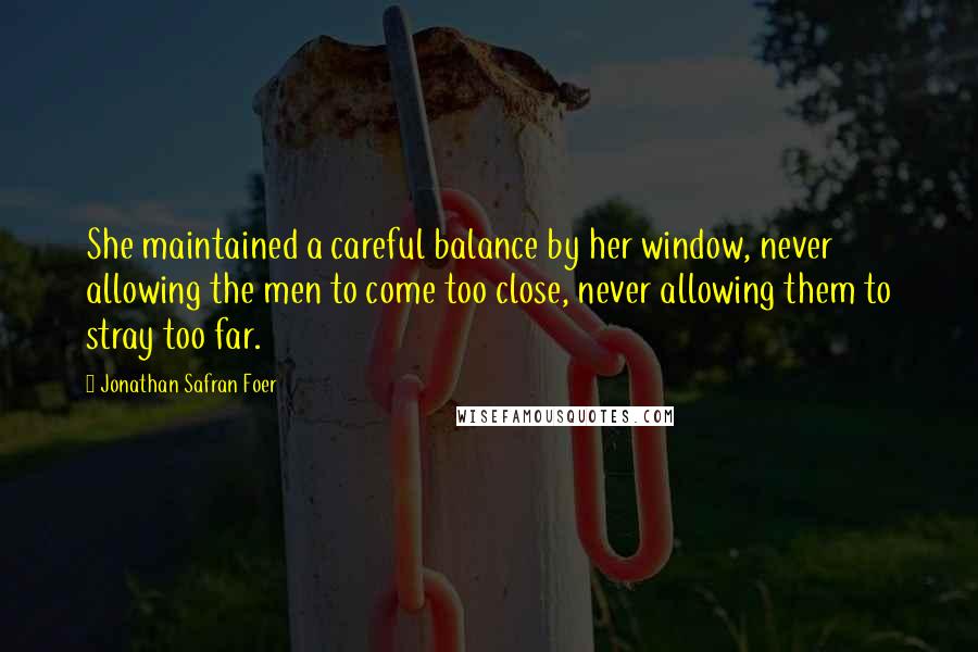 Jonathan Safran Foer Quotes: She maintained a careful balance by her window, never allowing the men to come too close, never allowing them to stray too far.