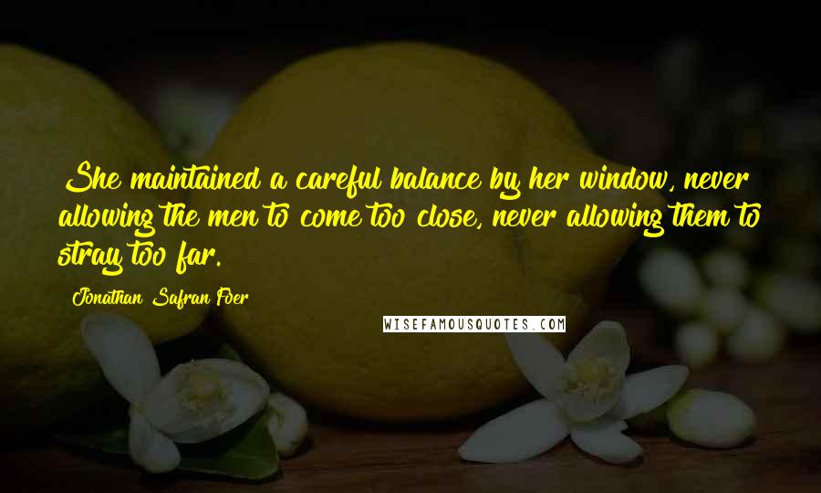 Jonathan Safran Foer Quotes: She maintained a careful balance by her window, never allowing the men to come too close, never allowing them to stray too far.