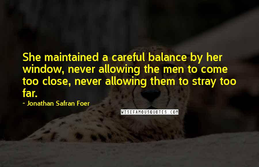 Jonathan Safran Foer Quotes: She maintained a careful balance by her window, never allowing the men to come too close, never allowing them to stray too far.