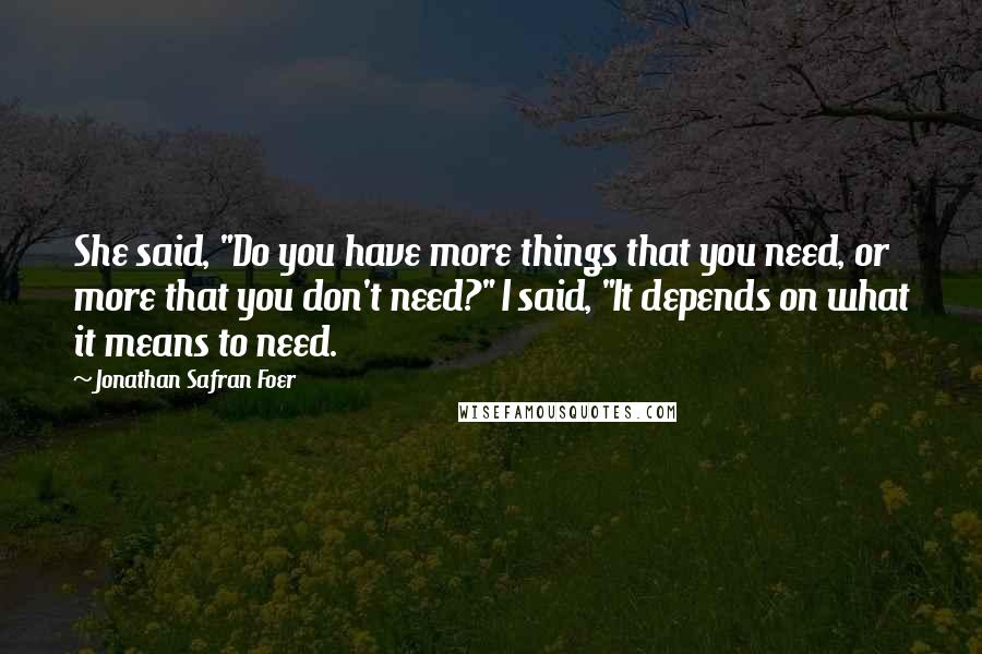 Jonathan Safran Foer Quotes: She said, "Do you have more things that you need, or more that you don't need?" I said, "It depends on what it means to need.