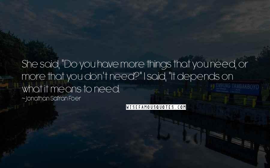 Jonathan Safran Foer Quotes: She said, "Do you have more things that you need, or more that you don't need?" I said, "It depends on what it means to need.