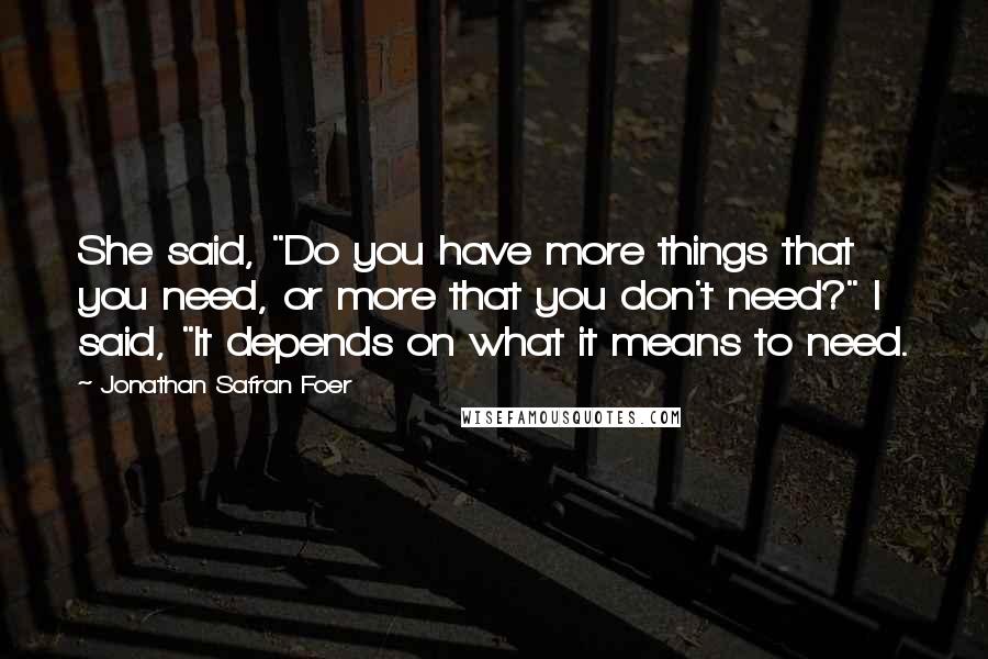 Jonathan Safran Foer Quotes: She said, "Do you have more things that you need, or more that you don't need?" I said, "It depends on what it means to need.