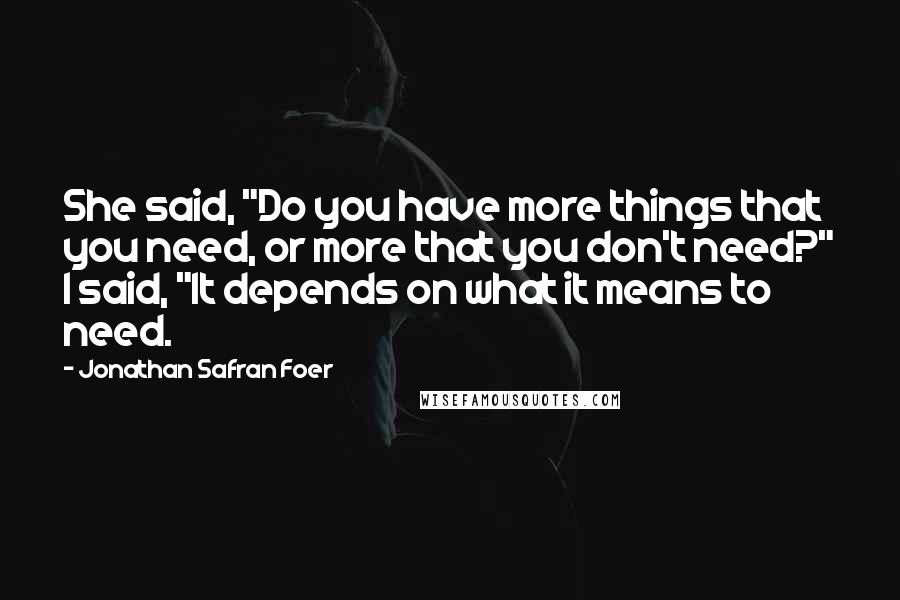 Jonathan Safran Foer Quotes: She said, "Do you have more things that you need, or more that you don't need?" I said, "It depends on what it means to need.
