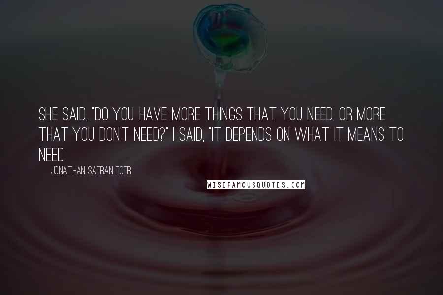 Jonathan Safran Foer Quotes: She said, "Do you have more things that you need, or more that you don't need?" I said, "It depends on what it means to need.