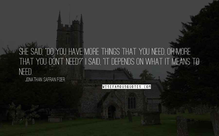 Jonathan Safran Foer Quotes: She said, "Do you have more things that you need, or more that you don't need?" I said, "It depends on what it means to need.
