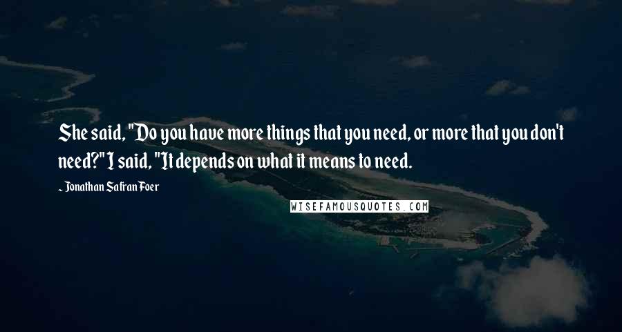 Jonathan Safran Foer Quotes: She said, "Do you have more things that you need, or more that you don't need?" I said, "It depends on what it means to need.