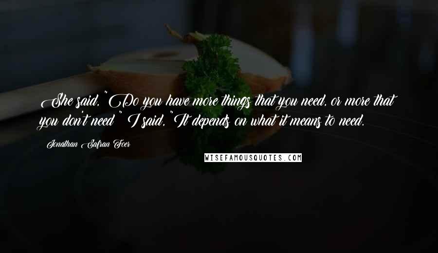 Jonathan Safran Foer Quotes: She said, "Do you have more things that you need, or more that you don't need?" I said, "It depends on what it means to need.