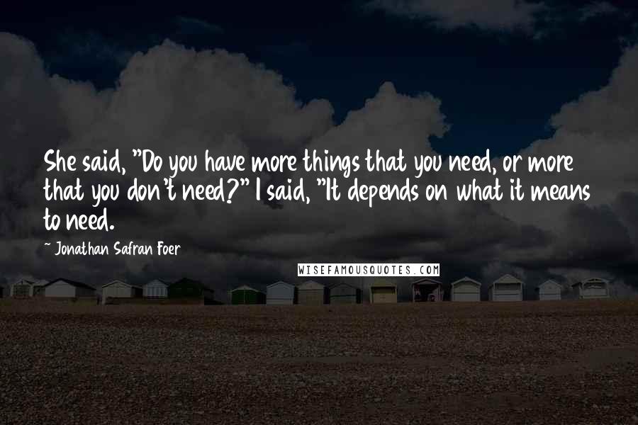Jonathan Safran Foer Quotes: She said, "Do you have more things that you need, or more that you don't need?" I said, "It depends on what it means to need.