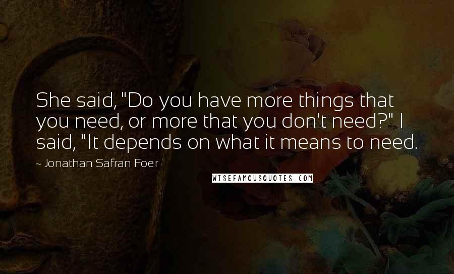Jonathan Safran Foer Quotes: She said, "Do you have more things that you need, or more that you don't need?" I said, "It depends on what it means to need.