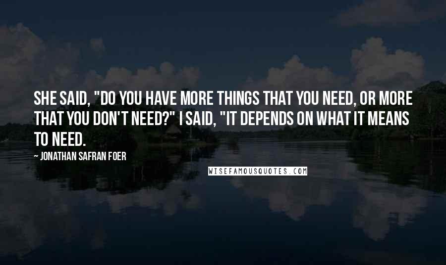Jonathan Safran Foer Quotes: She said, "Do you have more things that you need, or more that you don't need?" I said, "It depends on what it means to need.