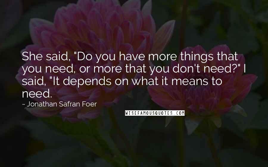 Jonathan Safran Foer Quotes: She said, "Do you have more things that you need, or more that you don't need?" I said, "It depends on what it means to need.