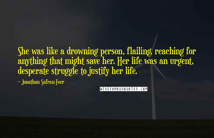 Jonathan Safran Foer Quotes: She was like a drowning person, flailing, reaching for anything that might save her. Her life was an urgent, desperate struggle to justify her life.