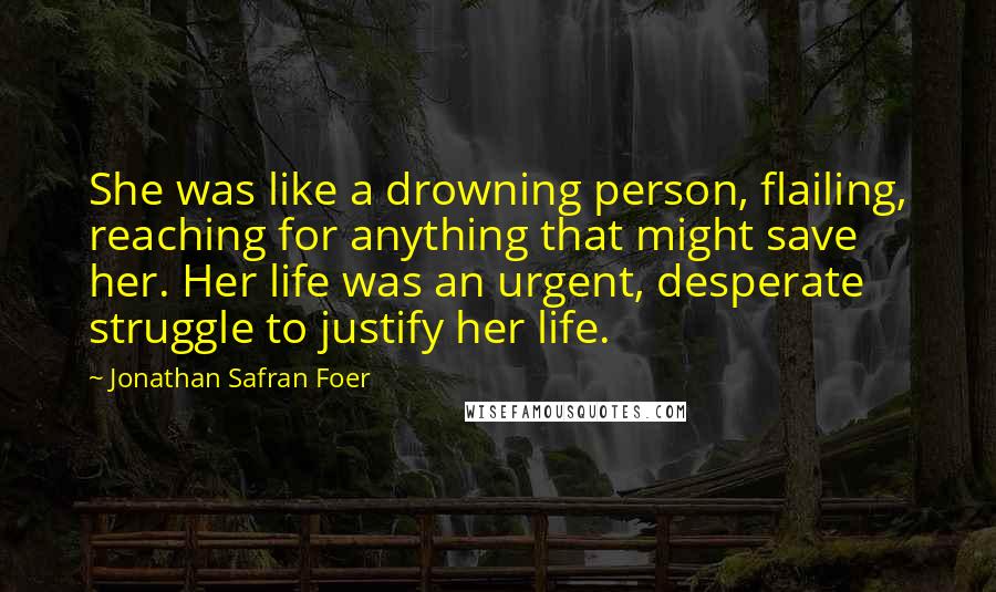 Jonathan Safran Foer Quotes: She was like a drowning person, flailing, reaching for anything that might save her. Her life was an urgent, desperate struggle to justify her life.