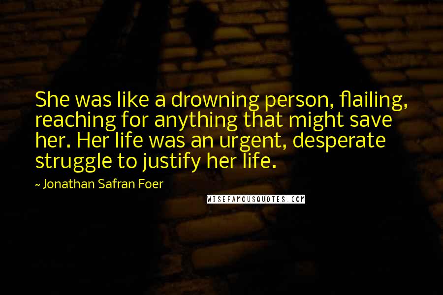 Jonathan Safran Foer Quotes: She was like a drowning person, flailing, reaching for anything that might save her. Her life was an urgent, desperate struggle to justify her life.