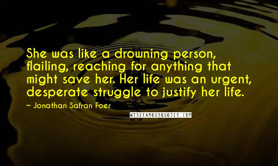 Jonathan Safran Foer Quotes: She was like a drowning person, flailing, reaching for anything that might save her. Her life was an urgent, desperate struggle to justify her life.