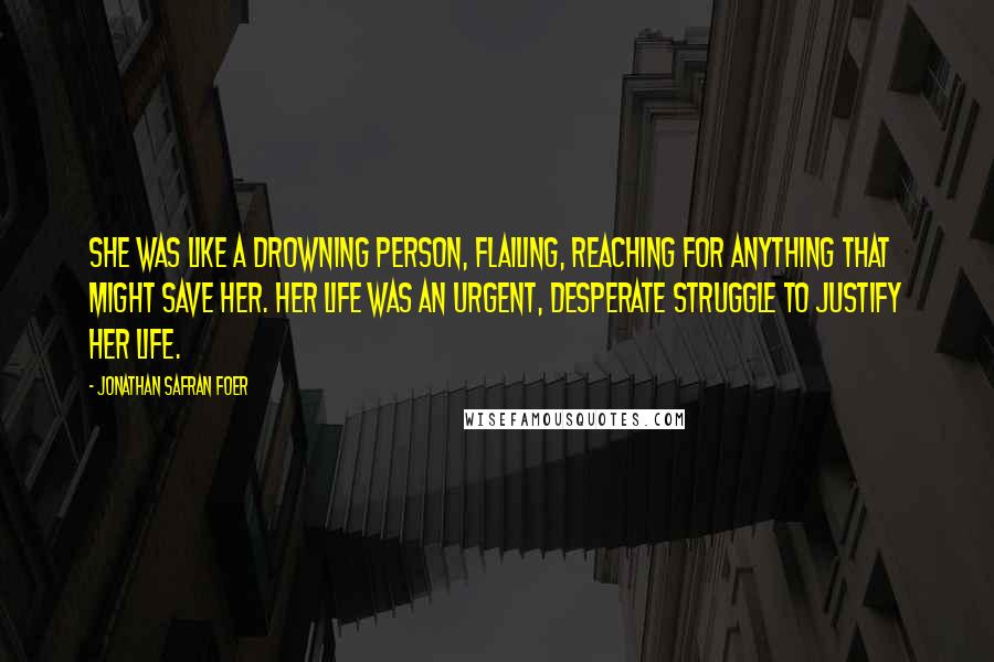 Jonathan Safran Foer Quotes: She was like a drowning person, flailing, reaching for anything that might save her. Her life was an urgent, desperate struggle to justify her life.