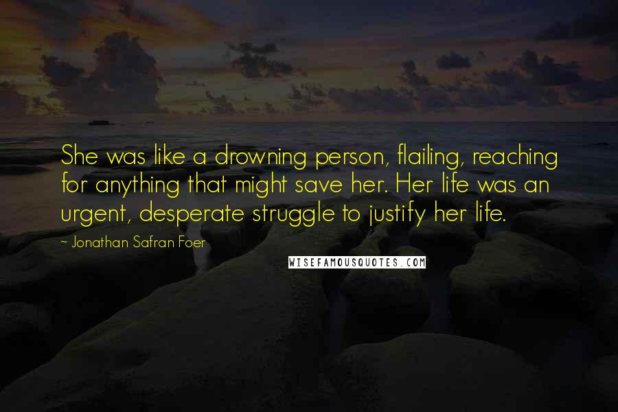 Jonathan Safran Foer Quotes: She was like a drowning person, flailing, reaching for anything that might save her. Her life was an urgent, desperate struggle to justify her life.