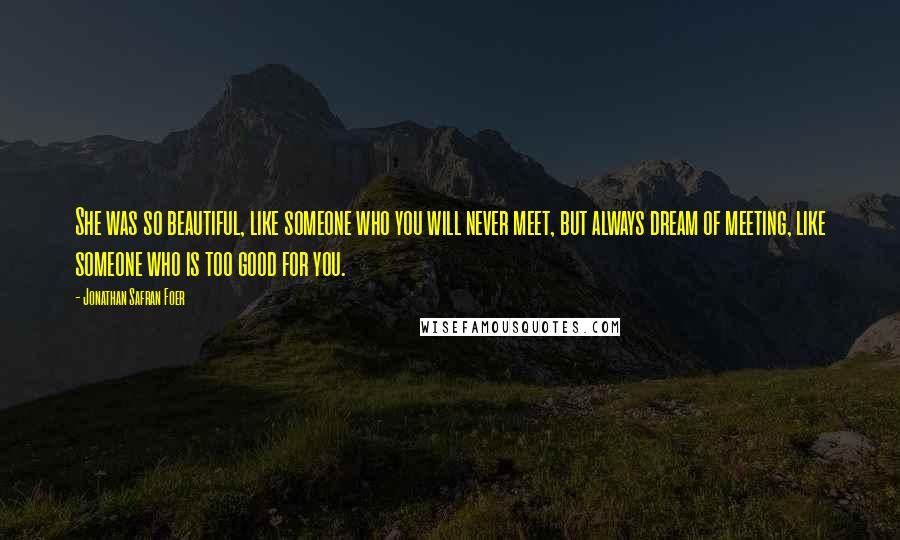 Jonathan Safran Foer Quotes: She was so beautiful, like someone who you will never meet, but always dream of meeting, like someone who is too good for you.